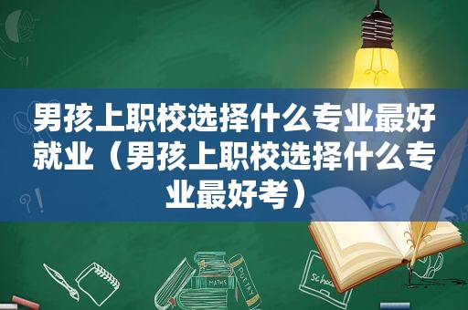 男孩上职校选择什么专业最好就业（男孩上职校选择什么专业最好考）