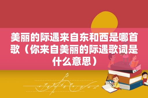 美丽的际遇来自东和西是哪首歌（你来自美丽的际遇歌词是什么意思）