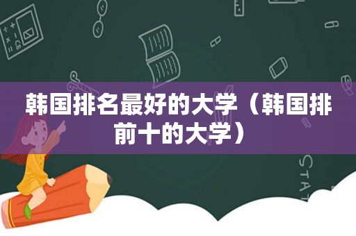 韩国排名最好的大学（韩国排前十的大学）