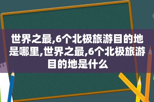 世界之最,6个北极旅游目的地是哪里,世界之最,6个北极旅游目的地是什么