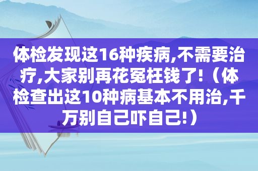 体检发现这16种疾病,不需要治疗,大家别再花冤枉钱了!（体检查出这10种病基本不用治,千万别自己吓自己!）