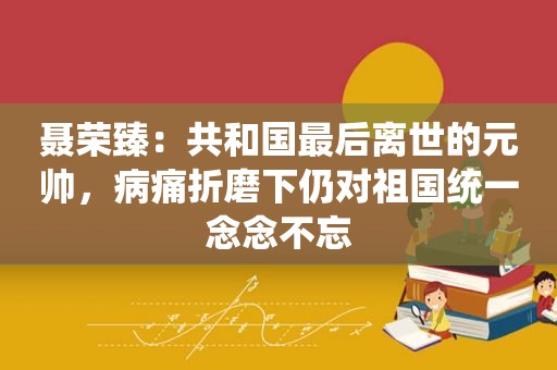 聂荣臻：共和国最后离世的元帅，病痛折磨下仍对祖国统一念念不忘