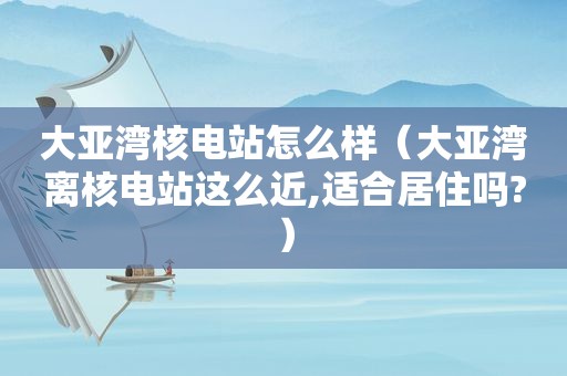 大亚湾核电站怎么样（大亚湾离核电站这么近,适合居住吗?）