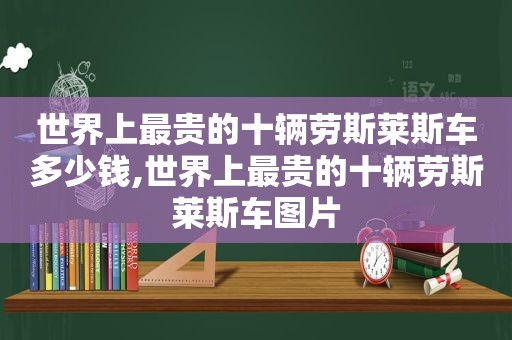 世界上最贵的十辆劳斯莱斯车多少钱,世界上最贵的十辆劳斯莱斯车图片