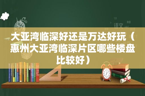 大亚湾临深好还是万达好玩（惠州大亚湾临深片区哪些楼盘比较好）