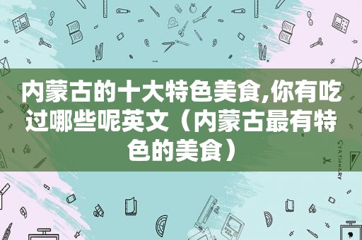 内蒙古的十大特色美食,你有吃过哪些呢英文（内蒙古最有特色的美食）