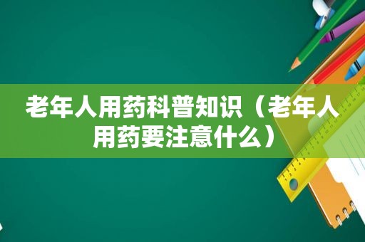 老年人用药科普知识（老年人用药要注意什么）