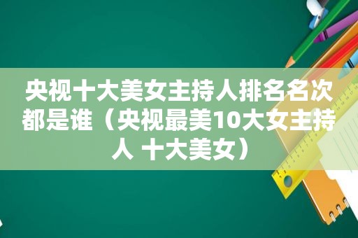 央视十大美女主持人排名名次都是谁（央视最美10大女主持人 十大美女）