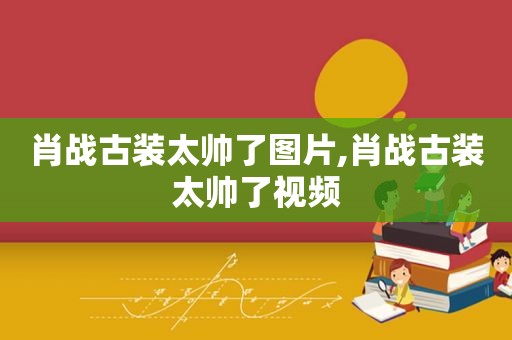 肖战古装太帅了图片,肖战古装太帅了视频