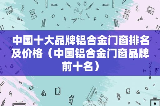 中国十大品牌铝合金门窗排名及价格（中国铝合金门窗品牌前十名）