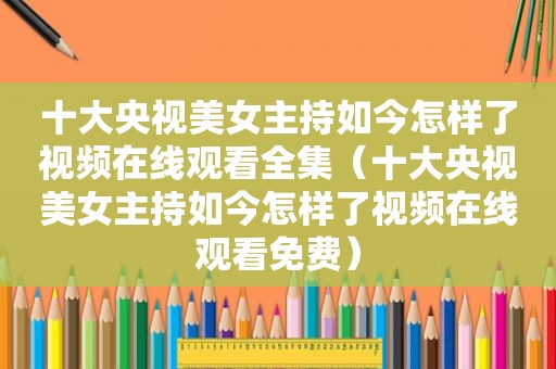 十大央视美女主持如今怎样了视频在线观看全集（十大央视美女主持如今怎样了视频在线观看免费）