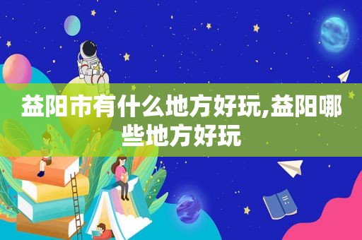 益阳市有什么地方好玩,益阳哪些地方好玩