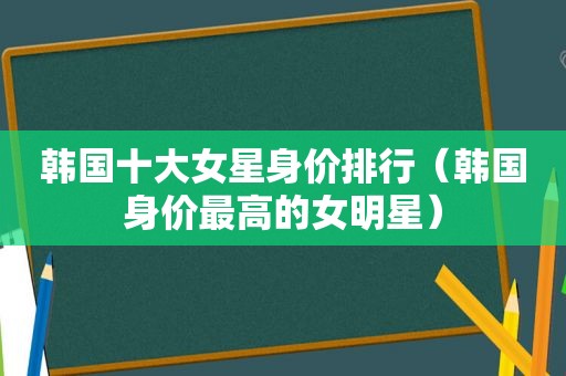 韩国十大女星身价排行（韩国身价最高的女明星）