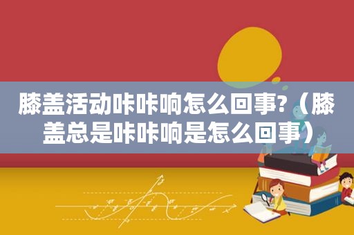 膝盖活动咔咔响怎么回事?（膝盖总是咔咔响是怎么回事）