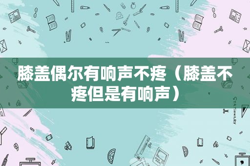 膝盖偶尔有响声不疼（膝盖不疼但是有响声）