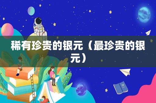 稀有珍贵的银元（最珍贵的银元）