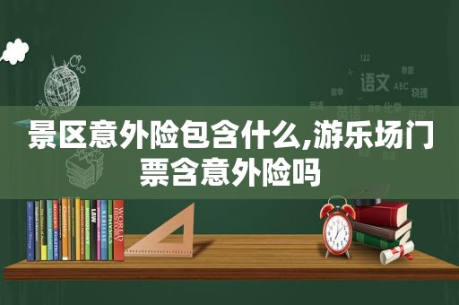 景区意外险包含什么,游乐场门票含意外险吗