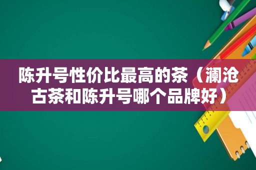 陈升号性价比最高的茶（澜沧古茶和陈升号哪个品牌好）