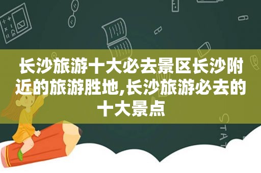 长沙旅游十大必去景区长沙附近的旅游胜地,长沙旅游必去的十大景点