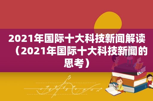 2021年国际十大科技新闻解读（2021年国际十大科技新闻的思考）