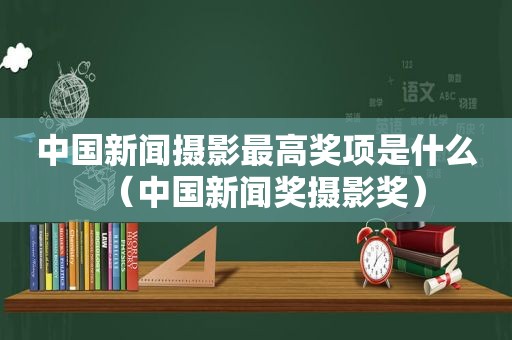 中国新闻摄影最高奖项是什么（中国新闻奖摄影奖）