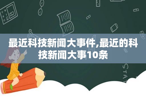 最近科技新闻大事件,最近的科技新闻大事10条