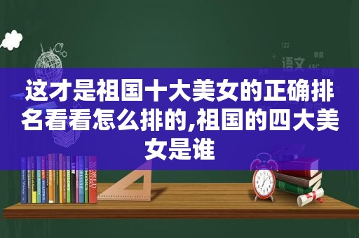 这才是祖国十大美女的正确排名看看怎么排的,祖国的四大美女是谁