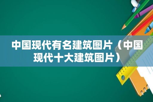 中国现代有名建筑图片（中国现代十大建筑图片）