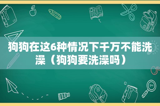 狗狗在这6种情况下千万不能洗澡（狗狗要洗澡吗）