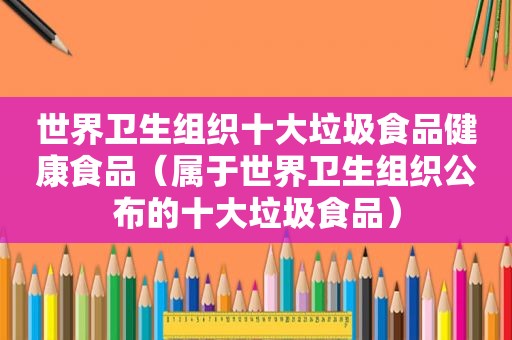 世界卫生组织十大垃圾食品健康食品（属于世界卫生组织公布的十大垃圾食品）