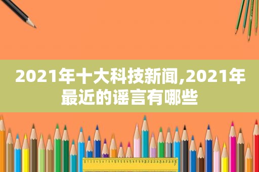 2021年十大科技新闻,2021年最近的谣言有哪些