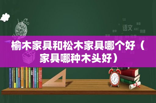 榆木家具和松木家具哪个好（家具哪种木头好）