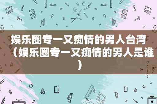 娱乐圈专一又痴情的男人台湾（娱乐圈专一又痴情的男人是谁）