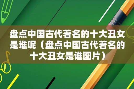 盘点中国古代著名的十大丑女是谁呢（盘点中国古代著名的十大丑女是谁图片）