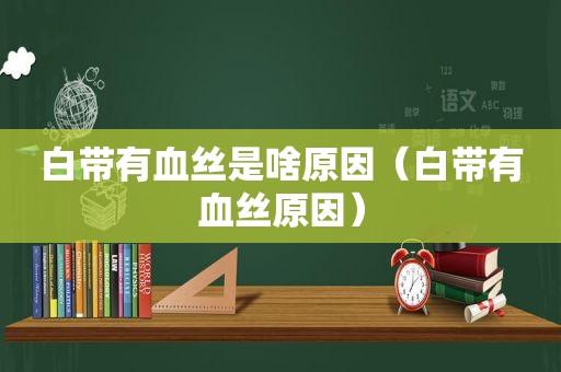 白带有血丝是啥原因（白带有血丝原因）