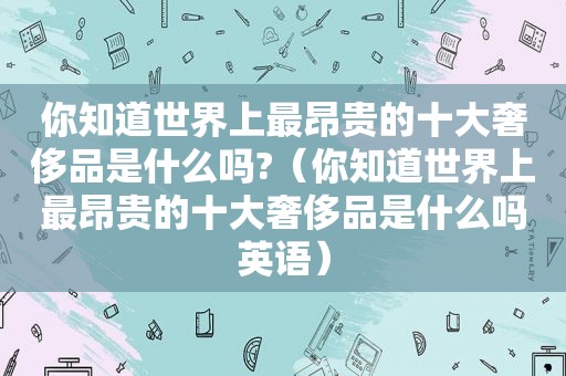 你知道世界上最昂贵的十大奢侈品是什么吗?（你知道世界上最昂贵的十大奢侈品是什么吗英语）