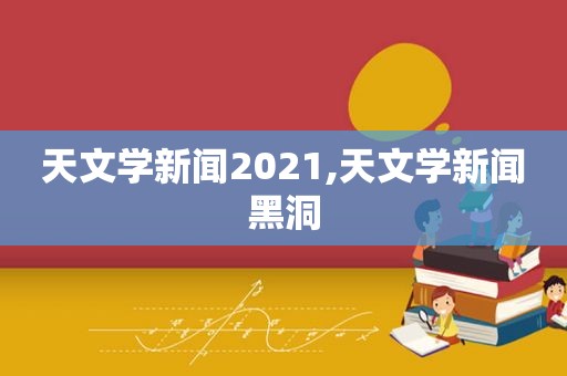 天文学新闻2021,天文学新闻黑洞