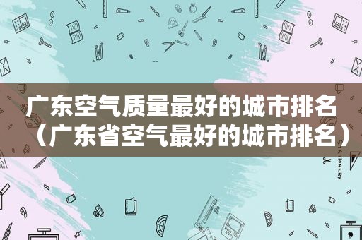 广东空气质量最好的城市排名（广东省空气最好的城市排名）