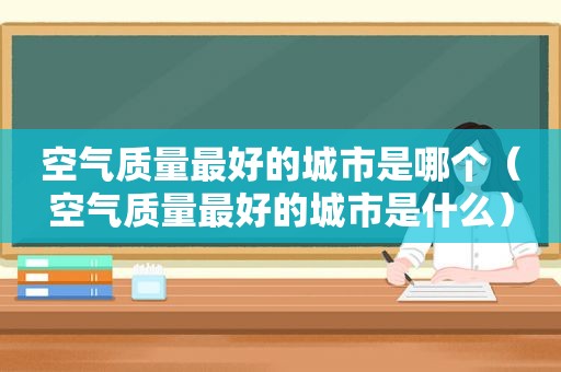 空气质量最好的城市是哪个（空气质量最好的城市是什么）