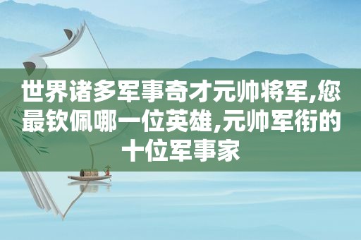 世界诸多军事奇才元帅将军,您最钦佩哪一位英雄,元帅军衔的十位军事家