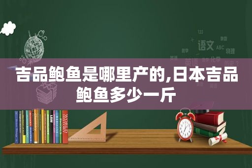 吉品鲍鱼是哪里产的,日本吉品鲍鱼多少一斤