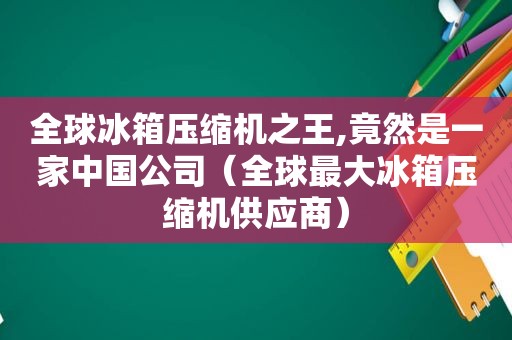 全球冰箱压缩机之王,竟然是一家中国公司（全球最大冰箱压缩机供应商）