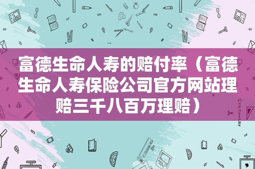 富德生命人寿的赔付率（富德生命人寿保险公司官方网站理赔三千八百万理赔）