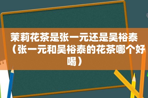 茉莉花茶是张一元还是吴裕泰（张一元和吴裕泰的花茶哪个好喝）