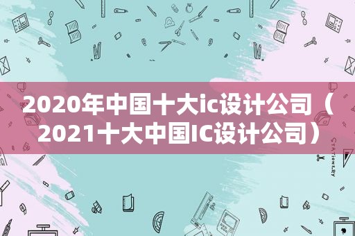 2020年中国十大ic设计公司（2021十大中国IC设计公司）