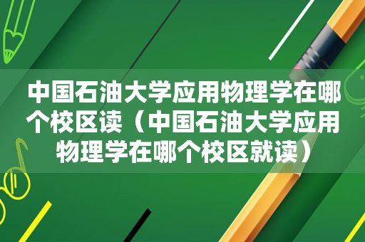 中国石油大学应用物理学在哪个校区读（中国石油大学应用物理学在哪个校区就读）