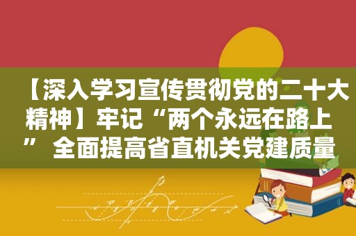 【深入学习宣传贯彻党的二十大精神】牢记“两个永远在路上” 全面提高省直机关党建质量