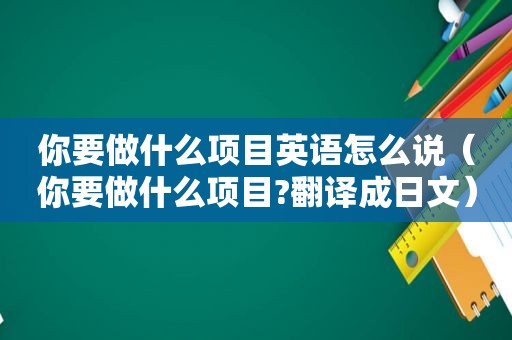 你要做什么项目英语怎么说（你要做什么项目?翻译成日文）