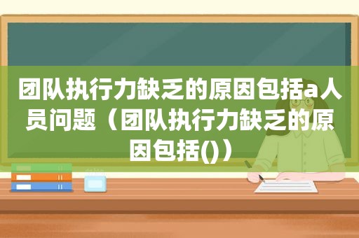 团队执行力缺乏的原因包括a人员问题（团队执行力缺乏的原因包括()）