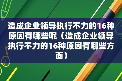 造成企业领导执行不力的16种原因有哪些呢（造成企业领导执行不力的16种原因有哪些方面）